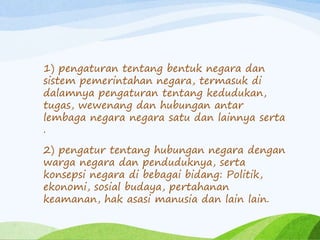 1) pengaturan tentang bentuk negara dan 
sistem pemerintahan negara, termasuk di 
dalamnya pengaturan tentang kedudukan, 
tugas, wewenang dan hubungan antar 
lembaga negara negara satu dan lainnya serta 
. 
2) pengatur tentang hubungan negara dengan 
warga negara dan penduduknya, serta 
konsepsi negara di bebagai bidang: Politik, 
ekonomi, sosial budaya, pertahanan 
keamanan, hak asasi manusia dan lain lain. 
 