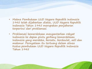 • Makna Pembukaan UUD Negara Republik Indonesia 
1945 telah dijabarkan diatas, UUD Negara Republik 
Indonesia Tahun 1945 merupakan penjabaran 
terperinci dari proklamasi. 
• Proklamasi kemerdekaan mengantarkan rakyat 
Indonesia ke depan pintu gerbang kemerdekaan 
Indonesia yang merdeka, bersatu, berdaulat, adil dan 
makmur. Pernyataan itu tertuang dalam alinea 
Kedua pembukaan UUD Negara Republik Indonesia 
Tahun 1945 
 