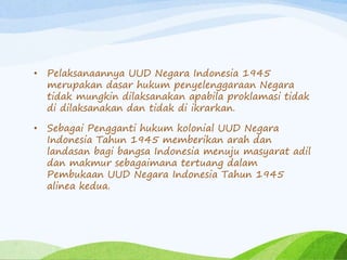 • Pelaksanaannya UUD Negara Indonesia 1945 
merupakan dasar hukum penyelenggaraan Negara 
tidak mungkin dilaksanakan apabila proklamasi tidak 
di dilaksanakan dan tidak di ikrarkan. 
• Sebagai Pengganti hukum kolonial UUD Negara 
Indonesia Tahun 1945 memberikan arah dan 
landasan bagi bangsa Indonesia menuju masyarat adil 
dan makmur sebagaimana tertuang dalam 
Pembukaan UUD Negara Indonesia Tahun 1945 
alinea kedua. 
