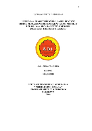 1

PROPOSAL KARYA TULIS ILMIAH

HUBUNGAN PENGETAHUAN IBU HAMIL TENTANG
RISIKO PERSALINAN DENGAN KEPUTUSAN MEMILIH
PERSALINAN SECARA SECTIO CAESARIA
(Studi Kasus di RS BUNDA Surabaya)

Oleh : PURNAWATI EKA
LESTARI
NIM. 0630111

SEKOLAH TINGGI ILMU KESEHATAN
“ ARTHA BODHI ISWARA “
PROGRAM STUDI D3 KEBIDANAN
SURABAYA
2009

 