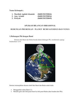 Nama Kelompok :
1. Mardiah Aqidah Islamiah (06081381520046)
2. Amy Arimbi (06081381520036)
3. Fitriyah (06081381520049)
APLIKASI BILANGAN IRRASIONAL
HUBUNGAN PHI DENGAN PLANET BUMI SATURNUS DAN VENUS
1.Hubungan Phi dengan Bumi
Dimensi dari Bumi dan Bulan berada dalam hubungan Phi, membentuk segitiga
berdasarkan 1,618.
Ilustrasi menunjukkan ukuran relatif dari Bumi dan Bulan untuk skala.
 Menggambar radius Bumi (1).
 Menarik garis dari titik pusat bumi ke titik pusat Bulan (akar kuadrat dari Phi).
 