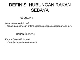 DEFINISI HUBUNGAN RAKAN
SEBAYA
HUBUNGAN :
Kamus dewan edisi ke-2
- Kaitan atau pertalian antara seorang dengan seseorang yang lain.
RAKAN SEBAYA :
Kamus Dewan Edisi ke-4
-Sahabat yang sama umurnya.
.
 