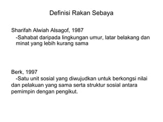 Definisi Rakan Sebaya
Sharifah Alwiah Alsagof, 1987
-Sahabat daripada lingkungan umur, latar belakang dan
minat yang lebih kurang sama
Berk, 1997
-Satu unit sosial yang diwujudkan untuk berkongsi nilai
dan pelakuan yang sama serta struktur sosial antara
pemimpin dengan pengikut.
 