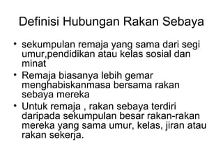 Definisi Hubungan Rakan Sebaya
• sekumpulan remaja yang sama dari segi
umur,pendidikan atau kelas sosial dan
minat
• Remaja biasanya lebih gemar
menghabiskanmasa bersama rakan
sebaya mereka
• Untuk remaja , rakan sebaya terdiri
daripada sekumpulan besar rakan-rakan
mereka yang sama umur, kelas, jiran atau
rakan sekerja.
 