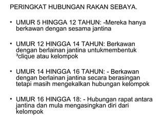 PERINGKAT HUBUNGAN RAKAN SEBAYA.
• UMUR 5 HINGGA 12 TAHUN: -Mereka hanya
berkawan dengan sesama jantina
• UMUR 12 HINGGA 14 TAHUN: Berkawan
dengan berlainan jantina untukmembentuk
³clique atau kelompok
• UMUR 14 HINGGA 16 TAHUN: - Berkawan
dengan berlainan jantina secara berasingan
tetapi masih mengekalkan hubungan kelompok
• UMUR 16 HINGGA 18: - Hubungan rapat antara
jantina dan mula mengasingkan diri dari
kelompok
 