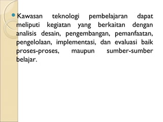 Kɲ     teknologi pembelajaran dapat
 meliputi kegiatan yang berkaitan dengan
 analisis desain, pengembangan, pemanfaatan,
 pengelolaan, implementasi, dan evaluasi baik
 proses-proses,     maupun    sumber-sumber
 belajar.
 
