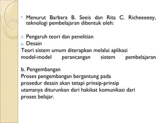 •    Menurut Barbara B. Seeis dan Rita C. Richeeeeey,
     teknologi pembelajaran dibentuk oleh:

1.Pengaruh teori dan penelitian
a.Desain
Teori sistem umum diterapkan melalui aplikasi
model-model      perancangan    sistem      pembelajaran

b. Pengembangan
Proses pengembangan bergantung pada
prosedur desain akan tetapi prinsip-prinsip
utamanya diturunkan dari hakikat komunikasi dari
proses belajar.
 