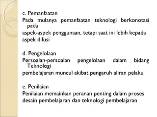 c. Pemanfaatan
Pada mulanya pemanfaatan teknologi berkonotasi
   pada
aspek-aspek penggunaan, tetapi saat ini lebih kepada
aspek difusi

d. Pengelolaan
Persoalan-persoalan pengelolaan dalam bidang
  Teknologi
pembelajaran muncul akibat pengaruh aliran pelaku

e. Penilaian
Penilaian memainkan peranan penting dalam proses
desain pembelajaran dan teknologi pembelajaran
 