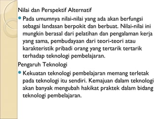 Nilai dan Perspektif Alternatif
Pada umumnya nilai-nilai yang ada akan berfungsi
  sebagai landasan berpokit dan berbuat. Nilai-nilai ini
  mungkin berasal dari pelatihan dan pengalaman kerja
  yang sama, pembudayaan dari teori-teori atau
  karakteristik pribadi orang yang tertarik tertarik
  terhadap teknologi pembelajaran.
Pengaruh Teknologi
Kekuatan teknologi pembelajaran memang terletak
  pada teknologi itu sendiri. Kemajuan dalam teknologi
  akan banyak mengubah hakikat praktek dalam bidang
  teknologi pembelajaran.
 