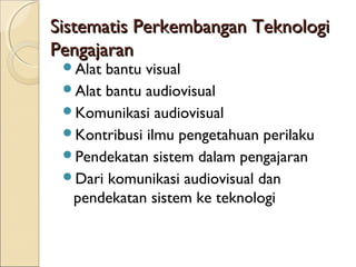 Sistematis Perkembangan Teknologi
Pengajaran
 Alat bantu visual
 Alat bantu audiovisual
 Komunikasi audiovisual
 Kontribusi ilmu pengetahuan perilaku
 Pendekatan sistem dalam pengajaran
 Dari komunikasi audiovisual dan
  pendekatan sistem ke teknologi
 