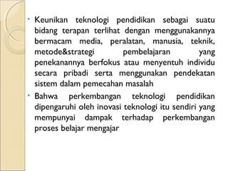 •   Keunikan teknologi pendidikan sebagai suatu
    bidang terapan terlihat dengan menggunakannya
    bermacam media, peralatan, manusia, teknik,
    metode&strategi          pembelajaran          yang
    penekanannya berfokus atau menyentuh individu
    secara pribadi serta menggunakan pendekatan
    sistem dalam pemecahan masalah
•   Bahwa perkembangan teknologi pendidikan
    dipengaruhi oleh inovasi teknologi itu sendiri yang
    mempunyai dampak terhadap perkembangan
    proses belajar mengajar
 