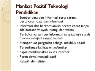 Manfaat Positif Teknologi
Pendidikan
•   Sumber data dan informasi serta sarana
    pertukaran data dan informasi
•   Informasi dan berkomunikasi secara cepat tanpa
    ada batasan wilayah, ruang, dan waktu
•   Terbukanya sumber informasi yang tadinya susah
    diakses menjadi sangat mudah
•   Memperluas pergaulan sebagai makhluk sosial
•   Tersedianya fasilitas e-moderating
•   dapat melaksanakan akses internet
•   Peran siswa menjadi pasif
•   Relatif lebih efisien
 