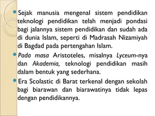 SᲹ   manusia mengenal sistem pendidikan
 teknologi pendidikan telah menjadi pondasi
 bagi jalannya sistem pendidikan dan sudah ada
 di dunia Islam, seperti di Madrasah Nizamiyah
 di Bagdad pada pertengahan Islam.
Pada masa Aristoteles, misalnya Lyceum-nya
 dan Akademia, teknologi pendidikan masih
 dalam bentuk yang sederhana.
Era Scolastic di Barat terkenal dengan sekolah
 bagi biarawan dan biarawatinya tidak lepas
 dengan pendidikannya.
 