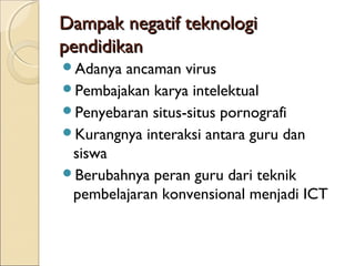 Dampak negatif teknologi
pendidikan
Adanya ancaman virus
Pembajakan karya intelektual
Penyebaran situs-situs pornografi
Kurangnya interaksi antara guru dan
 siswa
Berubahnya peran guru dari teknik
 pembelajaran konvensional menjadi ICT
 