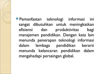 P𳾲Դڲٲ   teknologi informasi ini
 sangat dibutuhkan untuk meningkatkan
 efisiensi  dan     produktivitas  bagi
 manajemen pendidikan. Dengan kata lain
 menunda penerapan teknologi informasi
 dalam lembaga pendidikan berarti
 menunda kelancaran pendidikan dalam
 mengahadapi persaingan global.
 