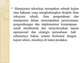     Manajemen teknologi merupakan sebuah kajian
    atau bahasan yang menghubungkan disiplin ilmu
    rekayasa/ teknik, ilmu pengetahuan dan
    manajemen dalam menempatkan perencanaan,
    pengembangan dan implementasi kemampuan
    untuk membentuk dan menyelesaikan tujuan
    operasional dan strategis perusahaan. Jadi
    sebenarnya bukan semata berkaitan dengan
    kajian teknis, misalnya di lantai produksi.
 