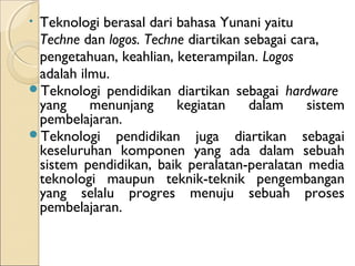 •Teknologi berasal dari bahasa Yunani yaitu
 Techne dan logos. Techne diartikan sebagai cara,
 pengetahuan, keahlian, keterampilan. Logos
 adalah ilmu.
Teknologi pendidikan diartikan sebagai hardware
 yang     menunjang     kegiatan     dalam     sistem
 pembelajaran.
Teknologi pendidikan juga diartikan sebagai
 keseluruhan komponen yang ada dalam sebuah
 sistem pendidikan, baik peralatan-peralatan media
 teknologi maupun teknik-teknik pengembangan
 yang selalu progres menuju sebuah proses
 pembelajaran.
 