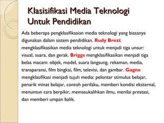 Klasisifikasi Media Teknologi
  Untuk Pendidikan
Ada beberapa pengklasifikasian media teknologi yang biasanya
digunakan dalam sistem pendidikan. Rudy Brezt
mengklasifikasikan media teknologi untuk menjadi tiga unsur:
visual, suara, dan gerak. Briggs mengklasifikasikan menjadi tiga
belas macam: objek, model, suara langsung, rekaman, media,
transparansi, film bingkai, film, televisi, dan gambar. Gagne
mengklasifikasi menjadi tujuh media: pelontar stimulus belajar,
penarik minat belajar, contoh perilaku, memberi kondisi eksternal,
menuntun cara berpikir, memasukalihkan ilmu, menilai prestasi,
dan memberi umpan balik.
 