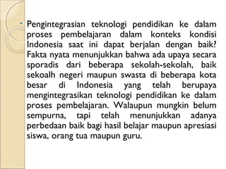 •   Pengintegrasian teknologi pendidikan ke dalam
    proses pembelajaran dalam konteks kondisi
    Indonesia saat ini dapat berjalan dengan baik?
    Fakta nyata menunjukkan bahwa ada upaya secara
    sporadis dari beberapa sekolah-sekolah, baik
    sekoalh negeri maupun swasta di beberapa kota
    besar di Indonesia yang telah berupaya
    mengintegrasikan teknologi pendidikan ke dalam
    proses pembelajaran. Walaupun mungkin belum
    sempurna, tapi telah menunjukkan adanya
    perbedaan baik bagi hasil belajar maupun apresiasi
    siswa, orang tua maupun guru.
 