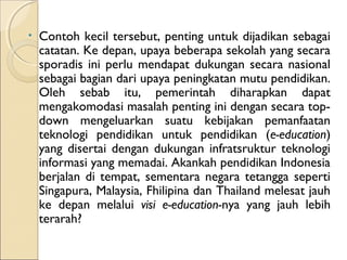 •   Contoh kecil tersebut, penting untuk dijadikan sebagai
    catatan. Ke depan, upaya beberapa sekolah yang secara
    sporadis ini perlu mendapat dukungan secara nasional
    sebagai bagian dari upaya peningkatan mutu pendidikan.
    Oleh sebab itu, pemerintah diharapkan dapat
    mengakomodasi masalah penting ini dengan secara top-
    down mengeluarkan suatu kebijakan pemanfaatan
    teknologi pendidikan untuk pendidikan (e-education)
    yang disertai dengan dukungan infratsruktur teknologi
    informasi yang memadai. Akankah pendidikan Indonesia
    berjalan di tempat, sementara negara tetangga seperti
    Singapura, Malaysia, Fhilipina dan Thailand melesat jauh
    ke depan melalui visi e-education-nya yang jauh lebih
    terarah?
 