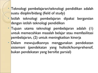 •   Teknologi pembelajaran/teknologi pendidikan adalah
    suatu disiplin/bidang (field of study)
•   Istilah teknologi pembelajaran dipakai bergantian
    dengan istilah teknologi pendidikan
•   Tujuan utama teknologi pembelajaran adalah (1)
    untuk memecahkan masalah belajar atau memfasilitasi
    pembelajaran, (2) untuk meningkatkan kinerja
•   Dalam mewujudkannya menggunakan pendekatan
    sistemani (pendekatan yang holistik/komprehensif,
    bukan pendekatan yang bersifat parsial)
 