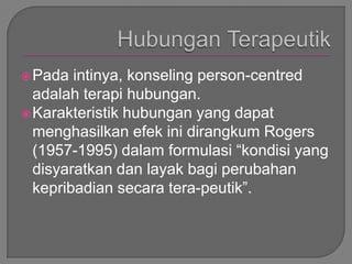  Pada  intinya, konseling person-centred
  adalah terapi hubungan.
 Karakteristik hubungan yang dapat
  menghasilkan efek ini dirangkum Rogers
  (1957-1995) dalam formulasi “kondisi yang
  disyaratkan dan layak bagi perubahan
  kepribadian secara tera-peutik”.
 