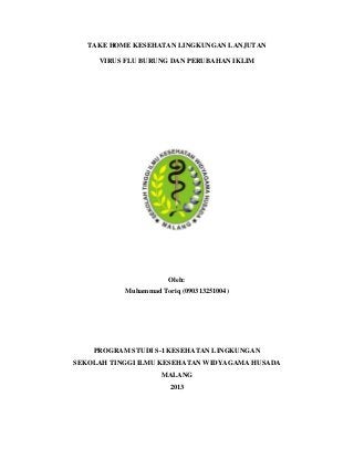 TAKE HOME KESEHATAN LINGKUNGAN LANJUTAN

     VIRUS FLU BURUNG DAN PERUBAHAN IKLIM




                       Oleh:
           Muhammad Toriq (090313251004)




    PROGRAM STUDI S-1 KESEHATAN LINGKUNGAN
SEKOLAH TINGGI ILMU KESEHATAN WIDYAGAMA HUSADA
                     MALANG
                       2013
 