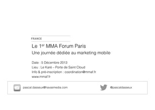 Le 1er MMA Forum Paris
Une journée dédiée au marketing mobile
Date : 5 Décembre 2013
Lieu : Le Karé – Porte de Saint Cloud
Info & pré-inscription : coordination@mmaf.fr
www.mmaf.fr
pascal.dasseux@havasmedia.com

@pascaldasseux

 