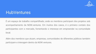 HubVentures
É um espaço de trabalho compartilhado, onde os membros participam dos projetos sob
acompanhamento da NOW.ventures. Em muitos dos casos, é o primeiro contato dos
participantes com o mercado, fomentando o interesse em empreender na comunidade
local.
Além dos membros que atuam, empresas, comunidades de diferentes públicos também
participam e interagem dentro da NOW.ventures.
 