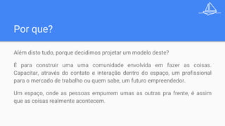 Por que?
Além disto tudo, porque decidimos projetar um modelo deste?
É para construir uma uma comunidade envolvida em fazer as coisas.
Capacitar, através do contato e interação dentro do espaço, um profissional
para o mercado de trabalho ou quem sabe, um futuro empreendedor.
Um espaço, onde as pessoas empurrem umas as outras pra frente, é assim
que as coisas realmente acontecem.
 