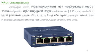 12
២.២.១. Unmanaged Switch
unmanaged switch េឺ ពជាអាេ្េច្់្េង្ាជា ចយើង្អាេច្ច្ើ្ា ់វាាជាចោយ ពជា
ចំាេ់configuration ច ើយ។ ចេច្ច្ើ្ា ់វាចៅទ
ន ុង្ small Networks ដ៉ូេត home, small office,
lab, តា៉ូចៅ វាមជា portsចច្់ហី 4, 8, 16, 24 ជាពង្48 ចុើយវាគ្ន
ា ជា console port ចនាោះចា. They
in all speed variants like Ethernet, Fast Ethernet, Gigabit Ethernet, or 10 Gbps.
 