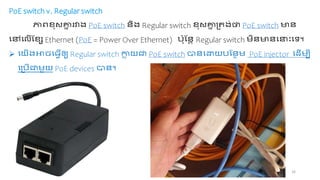 16
PoE switch v. Regular switch
ភ្ជហខប គ្ន
ន រវាង្ PoE switch ជាពង្ Regular switch ខប គ្ន
ន ្ិង្់ថា PoE switch មជា
ចៅចលើដខេ Ethernet (PoE = Power Over Ethernet) ច្៉ាបដជាា Regular switch ពជាមជាចនាោះចា។
 ចយើង្អាេច្វើឲ្យ Regular switch កា
ល យត PoE switch ាជាចោយច្ដជាន PoE injector ចដើ បី
ច្ច្ើត ួយ PoE devices ាជា។
 