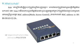 6
១. What is a hub?
Hub ចេច្ច្ើវាចដើ បីភ្ជ
ា ច្់ទបំហយ
ូ ា័រច្េើជាច្ញ្
ច ូលគ្ន
ន ។វ ចហលដដលទបំហយ
ូ ា័រណ្ត ួយច្ញើរាពជានជា័យ
ទដល់ ចនាោះ Hub វាជាឹង្ថិេ លង្ាពជានជា័យចនាោះរួេច្ញ្
ជ ូជាឲ្យចៅ្េច្់ទបំហយ
ូ ា័រដដលភ្ជ
ា ច្់ត ួយវា
ចោយច្ច្ើ្ា ់ជា៉ូិ MAC address(Media Access Control) ,តឧទាុរេ៍ MAC address is: 00-
B0-D0-63-C2-26.
 Netgear EN104TP 4-Port 10 Mbps
Ethernet Hub/Price: $119.99
 