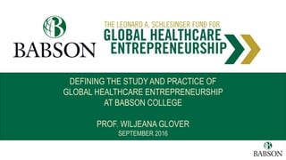 DEFINING THE STUDY AND PRACTICE OF
GLOBAL HEALTHCARE ENTREPRENEURSHIP
AT BABSON COLLEGE
PROF. WILJEANA GLOVER
SEPTEMBER 2016
 