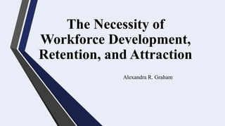 The Necessity of
Workforce Development,
Retention, and Attraction
Alexandra R. Graham
 