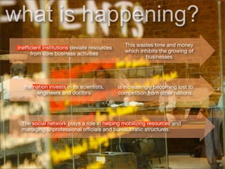 what is happening?
                                                This wastes time and money
 inefﬁcient institutions deviate resources
                                                which inhibits the growing of
      from core business activities
                                                        businesses




   the nation invests in its scientists,     is increasingly becoming lost to
        engineers and doctors                competition from other nations.




  The social network plays a role in helping mobilizing resources and
  managing unprofessional ofﬁcials and bureaucratic structures.
 