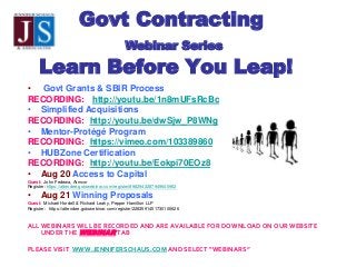 Govt Contracting
Webinar Series
Learn Before You Leap!
• Govt Grants & SBIR Process
RECORDING: http://youtu.be/1n8mUFsRcBc
• Simplified Acquisitions
RECORDING: http://youtu.be/dwSjw_P8WNg
• Mentor-Protégé Program
RECORDING: https://vimeo.com/103389860
• HUBZone Certification
RECORDING: http://youtu.be/Eokpi70EOz8
• Aug 20 Access to Capital
Guest: John Fedewa, Armcor
Register: https://attendee.gotowebinar.com/register/8982943287949640962
• Aug 21 Winning Proposals
Guest: Michael Hordell & Richard Leahy, Pepper Hamilton LLP
Register: https://attendee.gotowebinar.com/register/2283591451730106626
ALL WEBINARS WILL BE RECORDED AND ARE AVAILABLE FOR DOWNLOAD ON OUR WEBSITE
UNDER THE WEBINAR TAB
PLEASE VISIT WWW.JENNIFERSCHAUS.COM AND SELECT “WEBINARS”
 