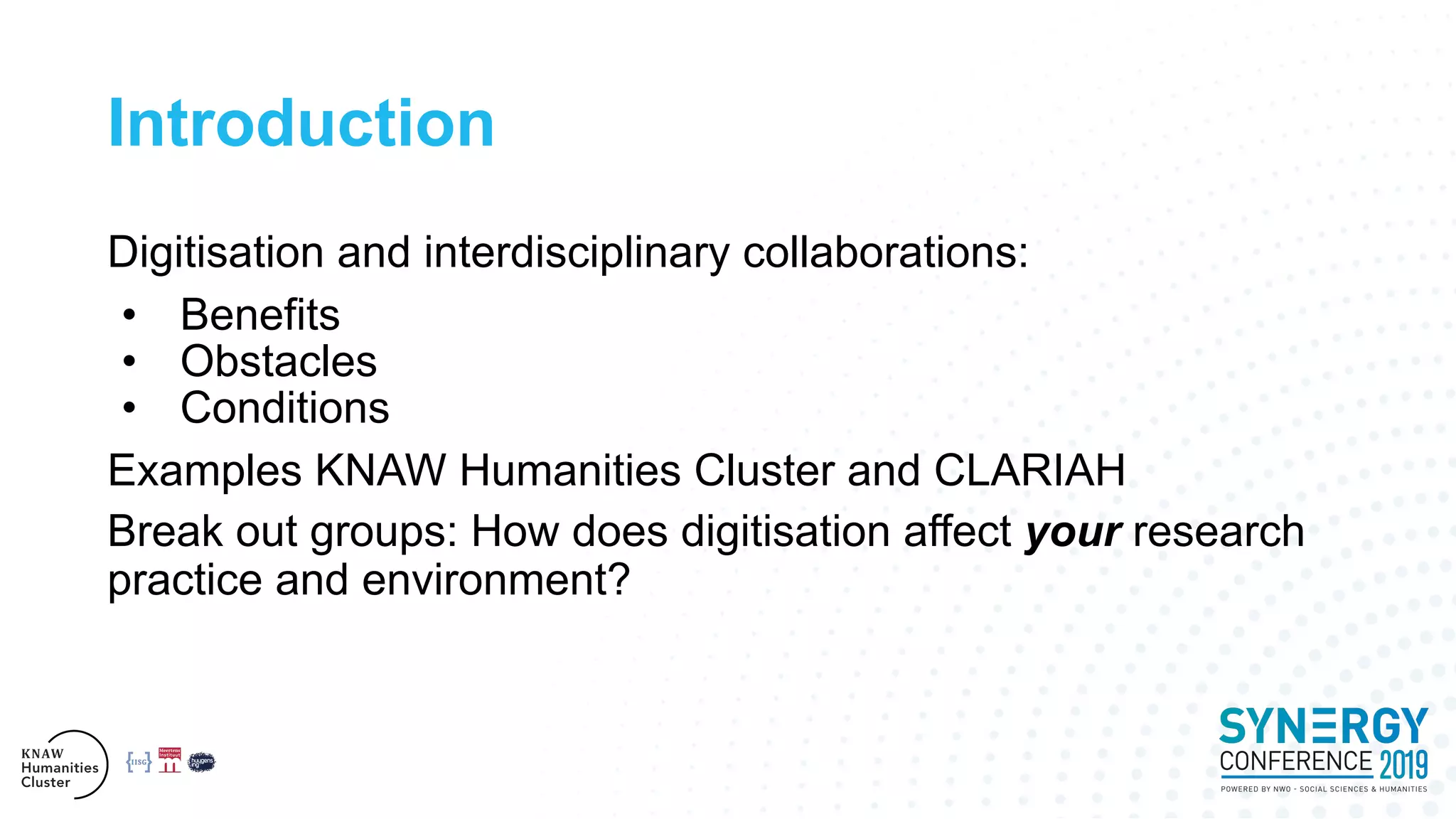 Introduction
Digitisation and interdisciplinary collaborations:
• Benefits
• Obstacles
• Conditions
Examples KNAW Humanities Cluster and CLARIAH
Break out groups: How does digitisation affect your research
practice and environment?
 