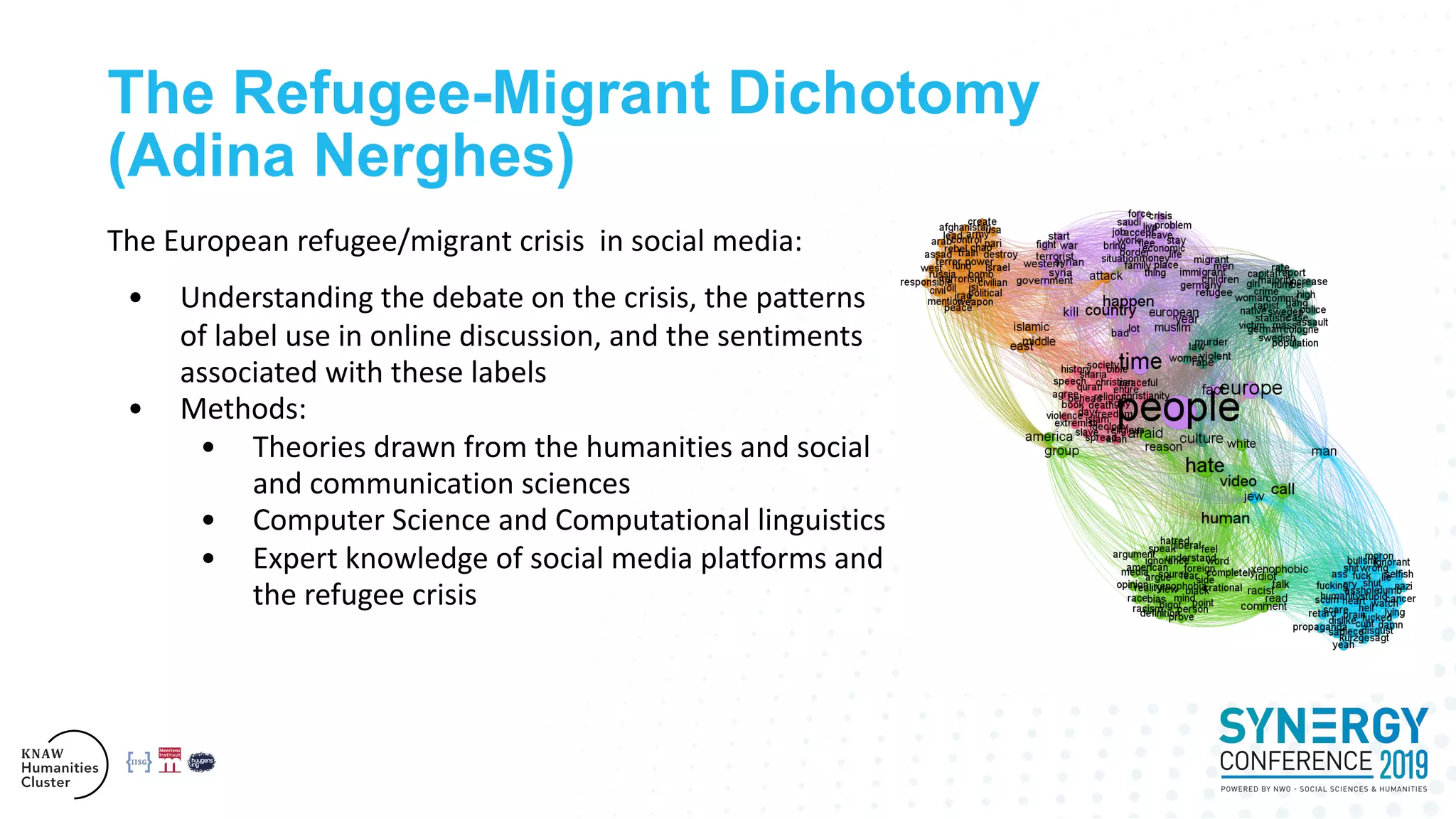 The Refugee-Migrant Dichotomy
(Adina Nerghes)
The European refugee/migrant crisis in social media:
• Understanding the debate on the crisis, the patterns
of label use in online discussion, and the sentiments
associated with these labels
• Methods:
• Theories drawn from the humanities and social
and communication sciences
• Computer Science and Computational linguistics
• Expert knowledge of social media platforms and
the refugee crisis
 