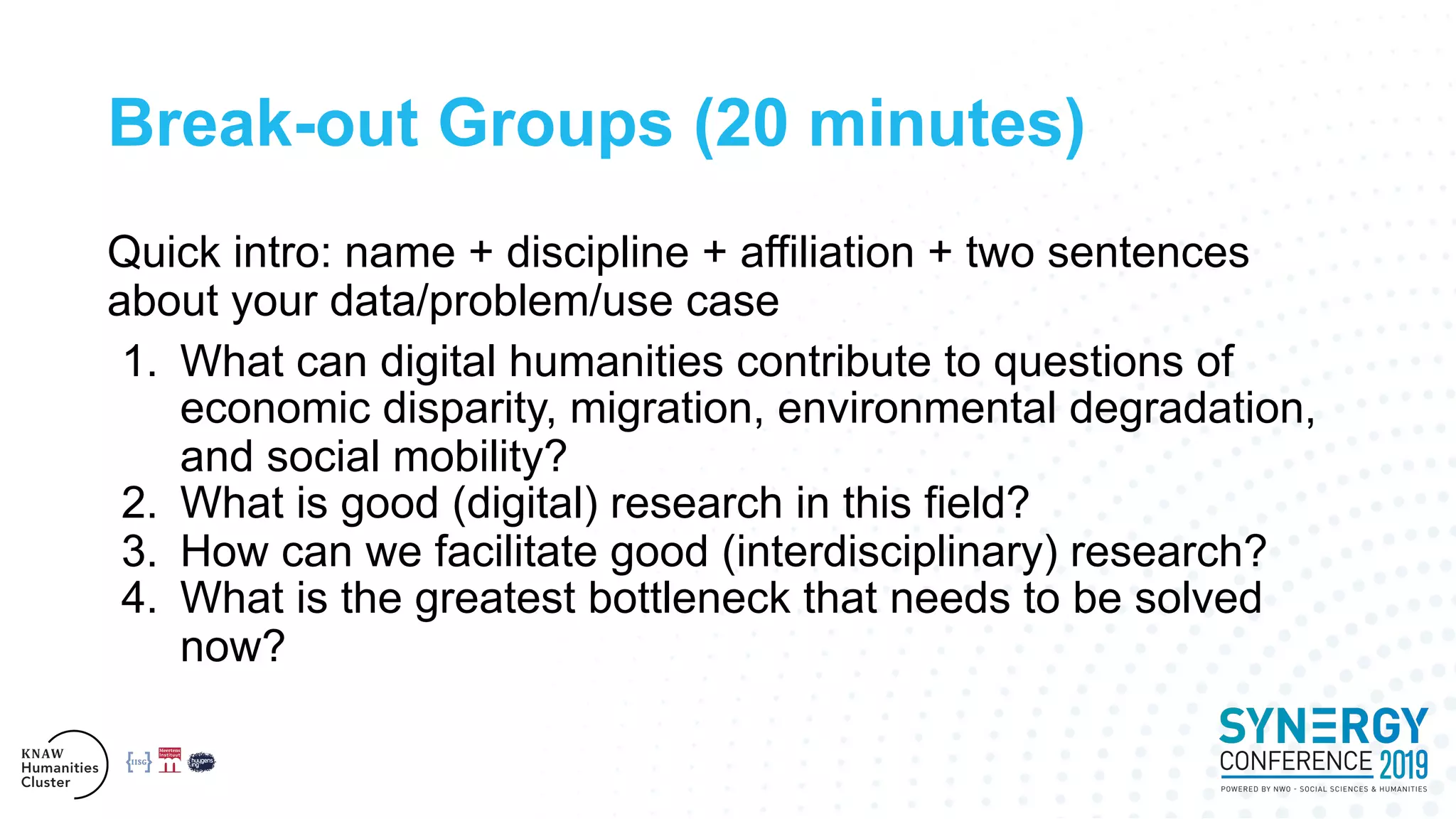 Break-out Groups (20 minutes)
Quick intro: name + discipline + affiliation + two sentences
about your data/problem/use case
1. What can digital humanities contribute to questions of
economic disparity, migration, environmental degradation,
and social mobility?
2. What is good (digital) research in this field?
3. How can we facilitate good (interdisciplinary) research?
4. What is the greatest bottleneck that needs to be solved
now?
 