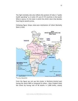 13
Infant mortality rate (IMR) & Malnourishment in Satna
The high mortality rate also reflects the position of India in “public
health spending” as it ranks 171 out of 175 countries in the world.
What is worse, it's the state in which the child is born that decides
how long he would survive.
Following figure shows state-wise distribution of Infant Mortality
Rate in India:
*courtesy: MapsofIndia
From the figure we can see the cluster in Northern-Central part
having the worst IMR as compared to others. Uttar Pradesh leads
the charts by having rate of 96 deaths in 1,000 births, closely
 