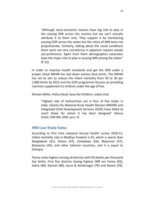 15
Infant mortality rate (IMR) & Malnourishment in Satna
“Although socio-economic reasons have big role to play in
the varying IMR across the country but we can’t actually
attribute it to them only. They support it by mentioning
varying GDP across the states but the ratios of IMR were not
proportionate. Similarly, talking about the social conditions
there were not very consistency in apparent reasons except
son-preference. Apart from them demographics covariates
have the major role to play in varying IMR among the states”
(P 31).
In order to improve health standards and get the IMR under a
proper check NRHM has laid down various blue prints. The NRHM
has set its aim to reduce the infant mortality from 50 to 30 per
1,000 births by 2012 and the ICDS programme focuses on providing
nutrition supplement to children under the age of five.
Shireen Miller, Policy Head, Save the Children, states that:
“Highest rate of malnutrition are in four of five states in
India. Clearly the National Rural Health Mission (NRHM) and
Integrated Child Development Services (ICDS) have failed to
reach those for whom it has been designed” (Marya
Shakil, CNN-IBN, 2009, para. 4).
IMR Case Study Satna
According to first time released Annual Health survey 2010-11,
Infant mortality rate in Madhya Pradesh is 67, which is worse than
Bangladesh (41), Ghana (47), Zimbabwe (56), Myanmar (57),
Botswana (43), and other Saharan countries, and it is equal to
Ethiopia.
Panna ranks highest among all districts with 93 deaths per thousand
live births. First five districts having highest IMR are Panna (93),
Satna (90), Damoh (80), Guna & Ashoknagar (79) and Raisen (78).
 