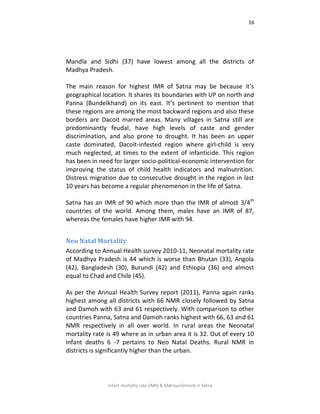 16
Infant mortality rate (IMR) & Malnourishment in Satna
Mandla and Sidhi (37) have lowest among all the districts of
Madhya Pradesh.
The main reason for highest IMR of Satna may be because it’s
geographical location. It shares its boundaries with UP on north and
Panna (Bundelkhand) on its east. It’s pertinent to mention that
these regions are among the most backward regions and also these
borders are Dacoit marred areas. Many villages in Satna still are
predominantly feudal, have high levels of caste and gender
discrimination, and also prone to drought. It has been an upper
caste dominated, Dacoit-infested region where girl-child is very
much neglected, at times to the extent of infanticide. This region
has been in need for larger socio-political-economic intervention for
improving the status of child health indicators and malnutrition.
Distress migration due to consecutive drought in the region in last
10 years has become a regular phenomenon in the life of Satna.
Satna has an IMR of 90 which more than the IMR of almost 3/4th
countries of the world. Among them, males have an IMR of 87,
whereas the females have higher IMR with 94.
Neo Natal Mortality
According to Annual Health survey 2010-11, Neonatal mortality rate
of Madhya Pradesh is 44 which is worse than Bhutan (33), Angola
(42), Bangladesh (30), Burundi (42) and Ethiopia (36) and almost
equal to Chad and Chile (45).
As per the Annual Health Survey report (2011), Panna again ranks
highest among all districts with 66 NMR closely followed by Satna
and Damoh with 63 and 61 respectively. With comparison to other
countries Panna, Satna and Damoh ranks highest with 66, 63 and 61
NMR respectively in all over world. In rural areas the Neonatal
mortality rate is 49 where as in urban area it is 32. Out of every 10
infant deaths 6 -7 pertains to Neo Natal Deaths. Rural NMR in
districts is significantly higher than the urban.
 