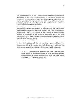 18
Infant mortality rate (IMR) & Malnourishment in Satna
The Seventh Report of the Commissioners of the Supreme Court
states that as per Census 2001 as many as 6.6 million children are
enrolled in anganbadis run under the ICDS in Madhya Pradesh, but
only 3.89 million, or 35.9 per cent, get supplementary nutrition
from the State through anganbadis.
Satna district, where the deaths of infants were first highlighted,
presents a darker picture. Even the Women and Child Development
Department’s figure for Grade 3 and Grade 4 malnutritioned
children in 28 villages in the district is more than 4,000, but from
January to August 2008 only 435 children were brought to nutrition
rehabilitation centres (NRCs).
In the 11th edition of the six-monthly report published by
Department of WCD under the Bal Sanjeevani Abhiyan, the
government committed a blunder. The report (2007) says that:
“3,18,371 children were weighed and only 2,941 of them
were found to be malnourished. It says that the severely
malnourished in Satna district form 0.92 per cent, which
would be 2,557 children” (page 29).
 