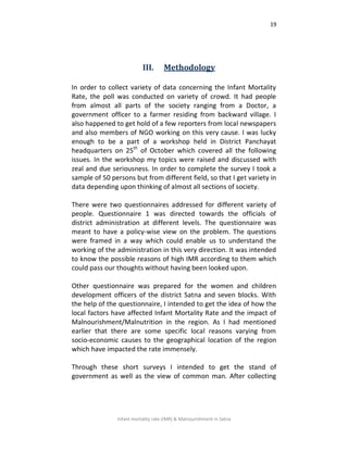 19
Infant mortality rate (IMR) & Malnourishment in Satna
III. Methodology
In order to collect variety of data concerning the Infant Mortality
Rate, the poll was conducted on variety of crowd. It had people
from almost all parts of the society ranging from a Doctor, a
government officer to a farmer residing from backward village. I
also happened to get hold of a few reporters from local newspapers
and also members of NGO working on this very cause. I was lucky
enough to be a part of a workshop held in District Panchayat
headquarters on 25th
of October which covered all the following
issues. In the workshop my topics were raised and discussed with
zeal and due seriousness. In order to complete the survey I took a
sample of 50 persons but from different field, so that I get variety in
data depending upon thinking of almost all sections of society.
There were two questionnaires addressed for different variety of
people. Questionnaire 1 was directed towards the officials of
district administration at different levels. The questionnaire was
meant to have a policy-wise view on the problem. The questions
were framed in a way which could enable us to understand the
working of the administration in this very direction. It was intended
to know the possible reasons of high IMR according to them which
could pass our thoughts without having been looked upon.
Other questionnaire was prepared for the women and children
development officers of the district Satna and seven blocks. With
the help of the questionnaire, I intended to get the idea of how the
local factors have affected Infant Mortality Rate and the impact of
Malnourishment/Malnutrition in the region. As I had mentioned
earlier that there are some specific local reasons varying from
socio-economic causes to the geographical location of the region
which have impacted the rate immensely.
Through these short surveys I intended to get the stand of
government as well as the view of common man. After collecting
 