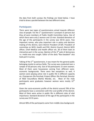 20
Infant mortality rate (IMR) & Malnourishment in Satna
the data from both surveys the findings are listed below. I have
tried to draw a parallel between the two different views.
Participants
There were two types of questionnaires aimed towards different
class of people. For the 1st
questionnaire I surveyed 15 persons but
they all were members of Public Health Committee Satna. Out of
which there were only 2 women and 13 men. Standard deviation of
the age of the participants in the survey was 50-55 years. Few
important names, who play important role in policy and decision
making of the district, were District President of BJP, President of
committee on WCD, Health and PHE, District Council, District WCD
officer, Chief Medical and Health officer etc. All of them took an
interactive part in the survey. Opinion of the 4th
pole of democracy
i.e. media was also sought. Editor of the daily “Nav-Swadesh” also
took part in survey.
Talking of the 2nd
questionnaire, it was meant for the general public
belonging mostly to various fields. The survey was conducted over a
sample of 50 persons only. Out of 50 participants 15 were women.
Most of them were housewives coming from different socio-
economic backgrounds. There were few exceptions as well, 4
women were playing active role in public life in different capacity
viz. Chairperson Zila Parishad, Project Officer Zila Parishad, Director
of NGO Vasundhara Mahila Mandal, etc. Most of the male
participants were graduates however women were mostly 12th
passed.
Given the socio-economic profile of the district around 70% of the
participants have a connection with the rural profile of the district.
Most of them were active in public life in different roles of vital
importance. Standard deviation of the age of the participants in the
survey was 53-55 years.
Almost 90% of the participants came from middle class background.
 