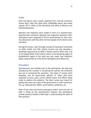 21
Infant mortality rate (IMR) & Malnourishment in Satna
Tools
Data and figures were mostly collected from internet, Economic
Survey 2012, India Year Book 2012, HUNGaMA report, few media
reports, RTI in office of Zila Panchayat and office of Women and
Child Development.
Opinions and responses were sought in form of a questionnaire.
Questionnaire comprises objective and subjective questions both.
Participants were supposed to fill the questionnaire on their own.
Few discussions with few other eminent people of the district were
also done.
During the survey, I went through minutes of meeting of committee
on WCD, Health and PHE, District Council and also attended a
workshop organized by an NGO in District Council office only. Trip
to the Nagod Block of the district which is the bordering region of
Bundelkhand region of the state was also made. Few important
public representatives of the district belonged to this Block only.
Procedure
Questionnaire was handed over to the participants. No help was
provided by the surveyor in answering the queries. No constraint
was put in answering the questions. Two types of surveys were
prepared, one for government officials i.e. those who were
expected to focus upon current official status and efforts being
made to address the problems. The other survey was meant for
people who were not a part of the government or state machinery,
for e.g. media persons, NGOs, social workers, politicians, etc.
Most of the male and female participants didn’t need any sort of
help in filling up the questionnaire however few participants
(mostly women) needed a little help in understanding the spirit of
the questions.
 