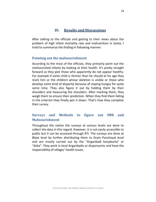 24
Infant mortality rate (IMR) & Malnourishment in Satna
IV. Results and Discussions
After talking to the officials and getting to their views about the
problem of high infant mortality rate and malnutrition in Santa, I
tried to summarize the finding in following manner:
Pointing out the malnourishment
According to the most of the officials, they primarily point out the
malnourished infants by looking at their health. It’s pretty straight
forward as they pick those who apparently do not appear healthy.
For example if some child is thinner than he should at his age they
mark him or the children whose skeleton is visible or those who
develop some kind of disparity because of staying hungry for quite
some time. They also figure it out by holding them by their
shoulders and measuring the shoulders. After marking them, they
weigh them to ensure their prediction. When they find them falling
in the criterion they finally pen it down. That’s how they complete
their survey.
Surveys and Methods to figure out IMR and
Malnourishment
Throughout the nation the surveys at various levels are done to
collect the data in this regard. However, it is not easily accessible to
public but it can be accessed through RTI. The surveys are done at
Block level by further distributing them to Gram Panchayat level
and are mostly carried out by the “Anganbadi karyakarta” or
“Asha”. They work in local Anganbadis or dispensaries and have the
responsibility of villages’ health issues.
 