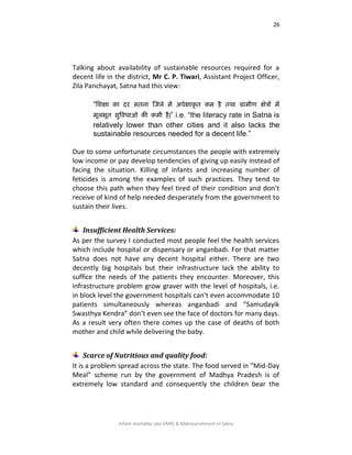 26
Infant mortality rate (IMR) & Malnourishment in Satna
Talking about availability of sustainable resources required for a
decent life in the district, Mr C. P. Tiwari, Assistant Project Officer,
Zila Panchayat, Satna had this view:
“शिऺा का दय सतना षजरे भें अऩेऺाकृ त कभ है तथा ग्राभीण ऺेत्रों भें
भूरबूत ससविधाओ की कभी है|” i.e. “the literacy rate in Satna is
relatively lower than other cities and it also lacks the
sustainable resources needed for a decent life.”
Due to some unfortunate circumstances the people with extremely
low income or pay develop tendencies of giving up easily instead of
facing the situation. Killing of infants and increasing number of
feticides is among the examples of such practices. They tend to
choose this path when they feel tired of their condition and don’t
receive of kind of help needed desperately from the government to
sustain their lives.
Insufficient Health Services:
As per the survey I conducted most people feel the health services
which include hospital or dispensary or anganbadi. For that matter
Satna does not have any decent hospital either. There are two
decently big hospitals but their infrastructure lack the ability to
suffice the needs of the patients they encounter. Moreover, this
infrastructure problem grow graver with the level of hospitals, i.e.
in block level the government hospitals can’t even accommodate 10
patients simultaneously whereas anganbadi and “Samudayik
Swasthya Kendra” don’t even see the face of doctors for many days.
As a result very often there comes up the case of deaths of both
mother and child while delivering the baby.
Scarce of Nutritious and quality food:
It is a problem spread across the state. The food served in “Mid-Day
Meal” scheme run by the government of Madhya Pradesh is of
extremely low standard and consequently the children bear the
 