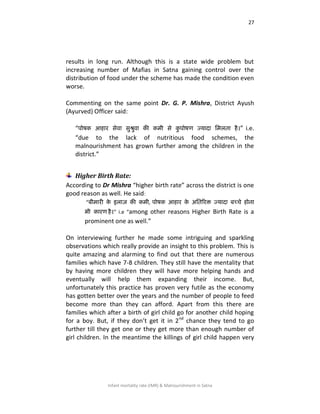 27
Infant mortality rate (IMR) & Malnourishment in Satna
results in long run. Although this is a state wide problem but
increasing number of Mafias in Satna gaining control over the
distribution of food under the scheme has made the condition even
worse.
Commenting on the same point Dr. G. P. Mishra, District Ayush
(Ayurved) Officer said:
“ऩोषक आहाय सेिा ससश्रसिा की कभी से कस ऩोषण ज्मादा शभरता है।” i.e.
“due to the lack of nutritious food schemes, the
malnourishment has grown further among the children in the
district.”
Higher Birth Rate:
According to Dr Mishra “higher birth rate” across the district is one
good reason as well. He said:
“फीभायी के इराज़ की कभी, ऩोषक आहाय के अशतरयक्त ज्मादा फच्चे होना
बी कायण है।” i.e “among other reasons Higher Birth Rate is a
prominent one as well.”
On interviewing further he made some intriguing and sparkling
observations which really provide an insight to this problem. This is
quite amazing and alarming to find out that there are numerous
families which have 7-8 children. They still have the mentality that
by having more children they will have more helping hands and
eventually will help them expanding their income. But,
unfortunately this practice has proven very futile as the economy
has gotten better over the years and the number of people to feed
become more than they can afford. Apart from this there are
families which after a birth of girl child go for another child hoping
for a boy. But, if they don’t get it in 2nd
chance they tend to go
further till they get one or they get more than enough number of
girl children. In the meantime the killings of girl child happen very
 